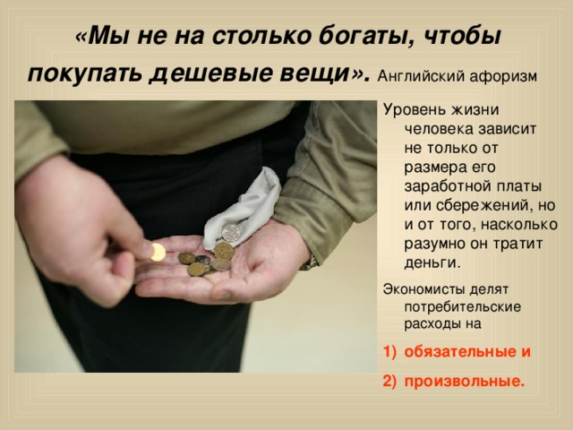 «Мы не на столько богаты, чтобы покупать дешевые вещи». Английский афоризм Уровень жизни человека зависит не только от размера его заработной платы или сбережений, но и от того, насколько разумно он тратит деньги. обязательные и произвольные.