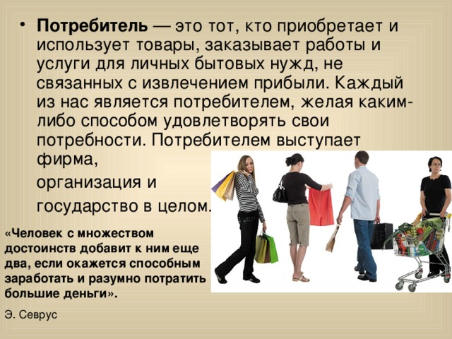 Потребитель — это тот, кто приобретает и использует товары, заказывает работы и услуги для личных бытовых нужд, не связанных с извлечением прибыли. Каждый из нас является потребителем, желая каким-либо способом удовлетворять свои потребности. Потребителем выступает фирма,   организация и  государство в целом. «Человек с множеством достоинств добавит к ним еще два, если окажется способным заработать и разумно потратить большие деньги». Э. Севрус 