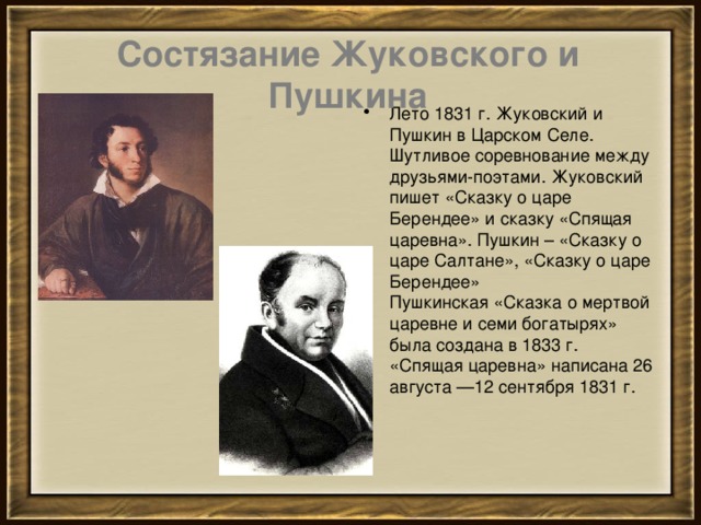 Состязание Жуковского и Пушкина Лето 1831 г. Жуковский и Пушкин в Царском Селе. Шутливое соревнование между друзьями-поэтами. Жуковский пишет «Сказку о царе Берендее» и сказку «Спящая царевна». Пушкин – «Сказку о царе Салтане», «Сказку о царе Берендее»  Пушкинская «Сказка о мертвой царевне и семи богатырях» была создана в 1833 г.  «Спящая царевна» написана 26 августа —12 сентября 1831 г. 
