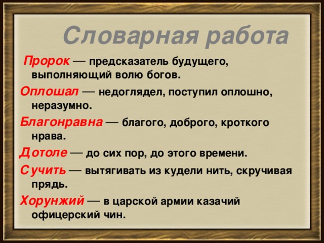        Словарная работа     Пророк  —  предсказатель будущего, выполняющий волю богов. Оплошал   —  недоглядел, поступил оплошно, неразумно. Благонравна   —  благого, доброго, кроткого нрава. Дотоле  —  до сих пор, до этого времени. Сучить  —  вытягивать из кудели нить, скручивая прядь. Хорунжий   —  в царской армии казачий офицерский чин.           