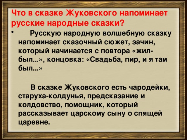 Что в сказке Жуковского напоминает русские народные сказки?       Русскую народную волшебную сказку напоминает сказочный сюжет, зачин, который начинается с повтора «жил-был...», концовка: «Свадьба, пир, и я там был...»         В сказке Жуковского есть чародейки, старуха-колдунья, предсказание и колдовство, помощник, который рассказывает царскому сыну о спящей царевне.   