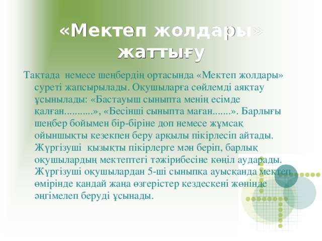 «Мектеп жолдары» жаттығу Тақтада немесе шеңбердің ортасында «Мектеп жолдары» суреті жапсырылады. Оқушыларға сөйлемді аяқтау ұсынылады: «Бастауыш сыныпта менің есімде қалған...........», «Бесінші сыныпта маған.......». Барлығы шеңбер бойымен бір-біріне доп немесе жұмсақ ойыншықты кезекпен беру арқылы пікірлесіп айтады. Жүргізуші қызықты пікірлерге мән беріп, барлық оқушылардың мектептегі тәжірибесіне көңіл аударады. Жүргізуші оқушылардан 5-ші сыныпқа ауысқанда мектеп өмірінде қандай жаңа өзгерістер кездескені жөнінде әңгімелеп беруді ұсынады. 