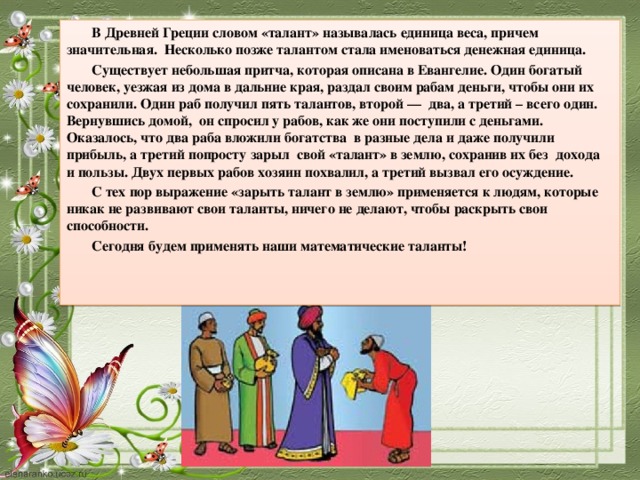 В Древней Греции словом «талант» называлась единица веса, причем значительная.  Несколько позже талантом стала именоваться денежная единица.  Существует небольшая притча, которая описана в Евангелие. Один богатый человек, уезжая из дома в дальние края, раздал своим рабам деньги, чтобы они их сохранили. Один раб получил пять талантов, второй —  два, а третий – всего один. Вернувшись домой,  он спросил у рабов, как же они поступили с деньгами. Оказалось, что два раба вложили богатства  в разные дела и даже получили прибыль, а третий попросту зарыл  свой «талант» в землю, сохранив их без  дохода  и пользы. Двух первых рабов хозяин похвалил, а третий вызвал его осуждение. С тех пор выражение «зарыть талант в землю» применяется к людям, которые никак не развивают свои таланты, ничего не делают, чтобы раскрыть свои способности. Сегодня будем применять наши математические таланты!