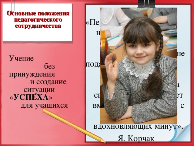  Основные положения педагогического сотрудничества  «Педагог, который не сковывает, а освобождает, не подавляет, а возносит, не диктует, а учит, не требует, а спрашивает, переживает вместе с ребёнком много вдохновляющих минут».  Я. Корчак  Учение без принуждения и создание ситуации « УСПЕХА » для учащихся  