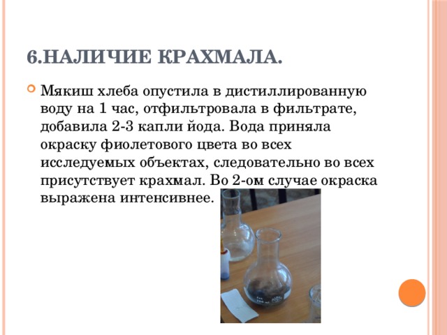 6.Наличие крахмала. Мякиш хлеба опустила в дистиллированную воду на 1 час, отфильтровала в фильтрате, добавила 2-3 капли йода. Вода приняла окраску фиолетового цвета во всех исследуемых объектах, следовательно во всех присутствует крахмал. Во 2-ом случае окраска выражена интенсивнее. 