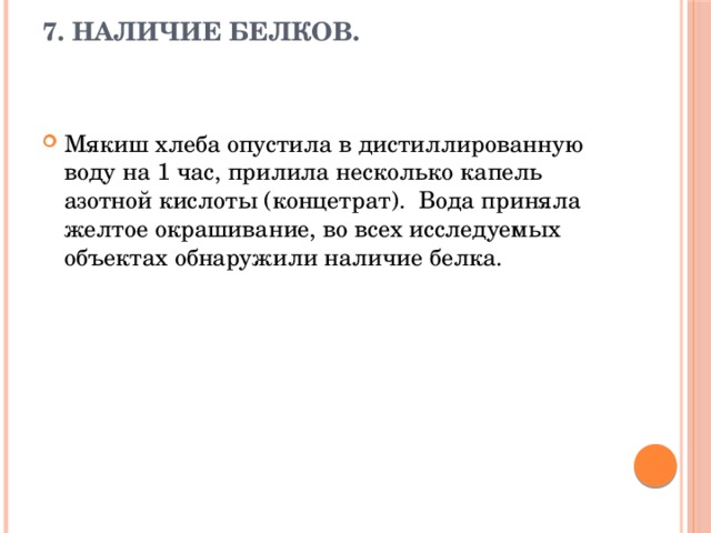 7. Наличие белков.    Мякиш хлеба опустила в дистиллированную воду на 1 час, прилила несколько капель азотной кислоты (концетрат). Вода приняла желтое окрашивание, во всех исследуемых объектах обнаружили наличие белка. 