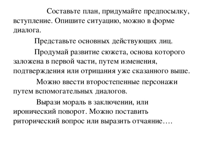 Составьте план, придумайте предпосылку, вступление. Опишите ситуацию, можно в форме диалога.  Представьте основных действующих лиц.  Продумай развитие сюжета, основа которого заложена в первой части, путем изменения, подтверждения или отрицания уже сказанного выше.  Можно ввести второстепенные персонажи путем вспомогательных диалогов.  Вырази мораль в заключении, или иронический поворот. Можно поставить риторический вопрос или выразить отчаяние….