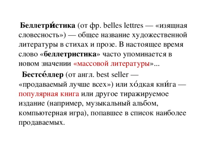 Беллетри́стика  (от фр. belles lettres — «изящная словесность») — общее название художественной литературы в стихах и прозе. В настоящее время слово « беллетристика » часто упоминается в новом значении «массовой литературы »...  Бестсе́ллер  (от англ. best seller — «продаваемый лучше всех») или хо́дкая кни́га — популярная книга или другое тиражируемое издание (например, музыкальный альбом, компьютерная игра), попавшее в список наиболее продаваемых.