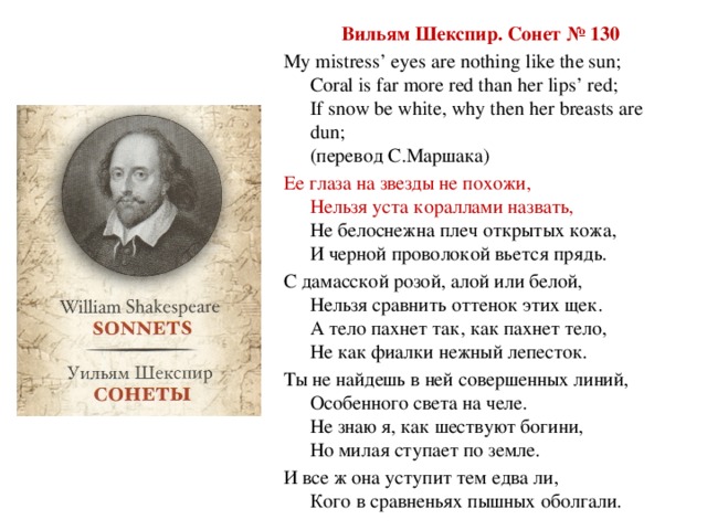 Вильям Шекспир. Сонет № 130 My mistress’ eyes are nothing like the sun;  Coral is far more red than her lips’ red;  If snow be white, why then her breasts are dun;  (перевод С.Маршака) Ее глаза на звезды не похожи,  Нельзя уста кораллами назвать,  Не белоснежна плеч открытых кожа,  И черной проволокой вьется прядь. С дамасской розой, алой или белой,  Нельзя сравнить оттенок этих щек.  А тело пахнет так, как пахнет тело,  Не как фиалки нежный лепесток. Ты не найдешь в ней совершенных линий,  Особенного света на челе.  Не знаю я, как шествуют богини,  Но милая ступает по земле. И все ж она уступит тем едва ли,  Кого в сравненьях пышных оболгали.