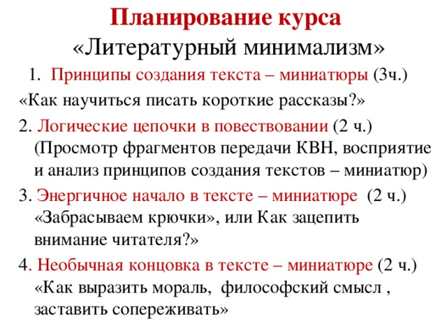 Планирование курса   «Литературный минимализм»  1. Принципы создания текста – миниатюры (3ч.) «Как научиться писать короткие рассказы?» 2. Логические цепочки в повествовании (2 ч.) (Просмотр фрагментов передачи КВН, восприятие и анализ принципов создания текстов – миниатюр) 3. Энергичное начало в тексте – миниатюре (2 ч.) «Забрасываем крючки», или Как зацепить внимание читателя?» 4 . Необычная концовка в тексте – миниатюре (2 ч.) «Как выразить мораль, философский смысл , заставить сопереживать»
