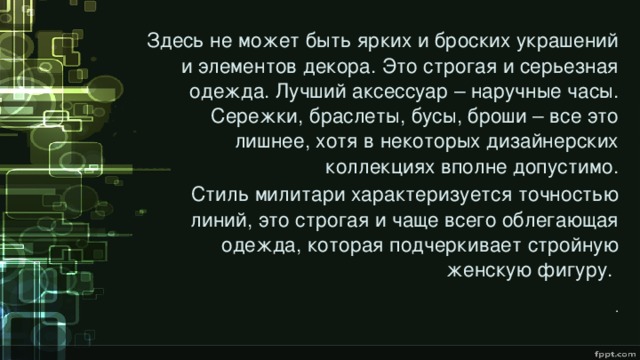 Здесь не может быть ярких и броских украшений и элементов декора. Это строгая и серьезная одежда. Лучший аксессуар – наручные часы. Сережки, браслеты, бусы, броши – все это лишнее, хотя в некоторых дизайнерских коллекциях вполне допустимо. Стиль милитари характеризуется точностью линий, это строгая и чаще всего облегающая одежда, которая подчеркивает стройную женскую фигуру.    . 