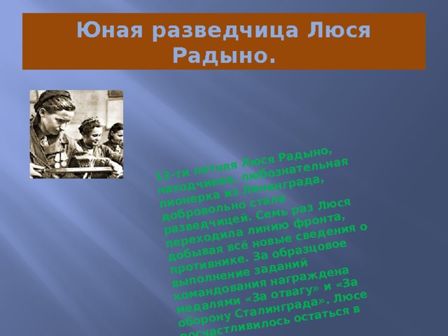 13-ти летняя Люся Радыно, находчивая, любознательная пионерка из Ленинграда, добровольно стала разведчицей. Семь раз Люся переходила линию фронта, добывая всё новые сведения о противнике. За образцовое выполнение заданий командования награждена медалями «За отвагу» и «За оборону Сталинграда». Люсе посчастливилось остаться в живых. Юная разведчица Люся Радыно. 