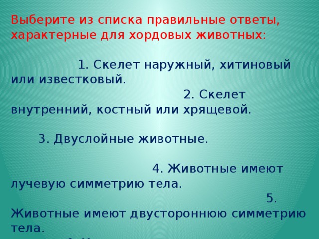 Выберите из списка правильные ответы, характерные для хордовых животных: 1. Скелет наружный, хитиновый или известковый. 2. Скелет внутренний, костный или хрящевой. 3. Двуслойные животные. 4. Животные имеют лучевую симметрию тела. 5. Животные имеют двустороннюю симметрию тела. 6. Кровеносная система незамкнутая. 7. Кровеносная система замкнутая. 8. Сердце расположено на брюшной стороне тела. 9. Органы дыхания – жабры. 10. Органы дыхания – жабры или легкие. 