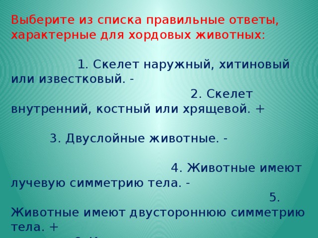 Выберите из списка правильные ответы, характерные для хордовых животных: 1. Скелет наружный, хитиновый или известковый. - 2. Скелет внутренний, костный или хрящевой. + 3. Двуслойные животные. - 4. Животные имеют лучевую симметрию тела. - 5. Животные имеют двустороннюю симметрию тела. + 6. Кровеносная система незамкнутая. - 7. Кровеносная система замкнутая. + 8. Сердце расположено на брюшной стороне тела. + 9. Органы дыхания – жабры. - 10. Органы дыхания – жабры или легкие. + 