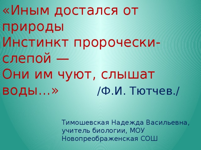 «Иным достался от природы  Инстинкт пророчески-слепой —  Они им чуют, слышат воды...» /Ф.И. Тютчев./ Тимошевская Надежда Васильевна, учитель биологии, МОУ Новопреображенская СОШ 