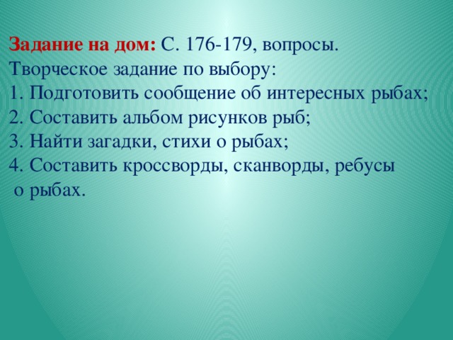    Задание на дом:  С. 176-179, вопросы. Творческое задание по выбору: 1. Подготовить сообщение об интересных рыбах; 2. Составить альбом рисунков рыб; 3. Найти загадки, стихи о рыбах; 4. Составить кроссворды, сканворды, ребусы  о рыбах. 