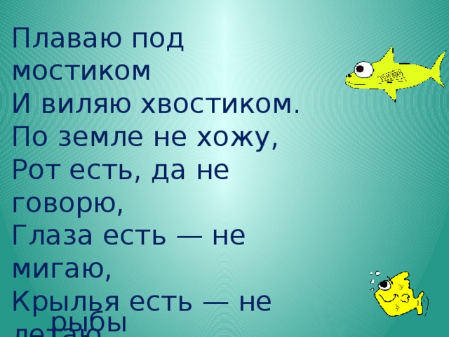 Плаваю под мостиком  И виляю хвостиком.  По земле не хожу,  Рот есть, да не говорю,  Глаза есть — не мигаю,  Крылья есть — не летаю. рыбы 