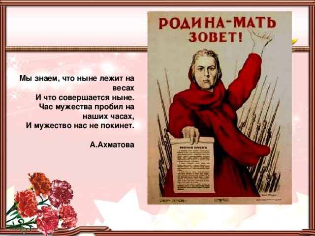 Мы знаем, что ныне лежит на весах  И что совершается ныне.  Час мужества пробил на наших часах,  И мужество нас не покинет.  А.Ахматова 