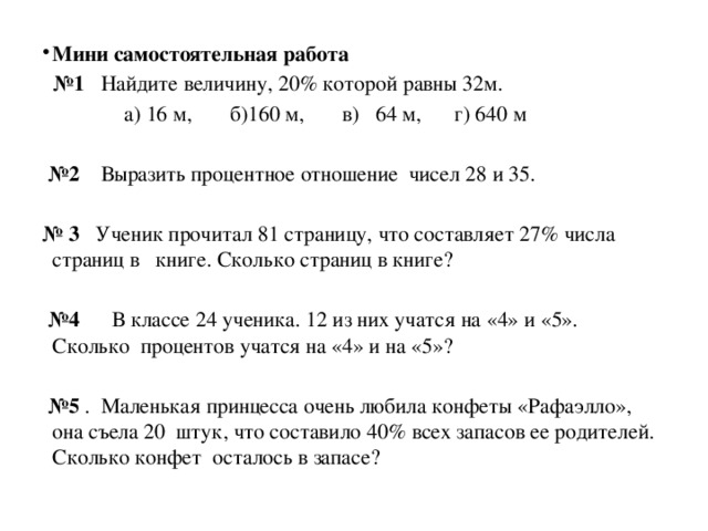 Мини самостоятельная работа № 1 Найдите величину, 20% которой равны 32м.  а) 16 м, б)160 м, в) 64 м, г) 640 м  № 2 Выразить процентное отношение чисел 28 и 35. № 3 Ученик прочитал 81 страницу, что составляет 27% числа страниц в  книге. Сколько страниц в книге?  № 4 В классе 24 ученика. 12 из них учатся на «4» и «5». Сколько процентов учатся на «4» и на «5»?  № 5 . Маленькая принцесса очень любила конфеты «Рафаэлло», она съела 20 штук, что составило 40% всех запасов ее родителей. Сколько конфет осталось в запасе? 