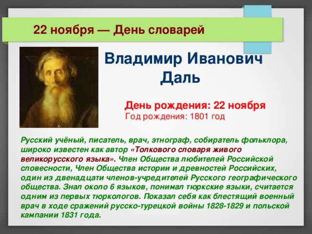  22 ноября — День словарей Владимир Иванович  Даль    День рождения: 22 ноября  Год рождения: 1801 год Русский учёный, писатель, врач, этнограф, собиратель фольклора, широко известен как автор «Толкового словаря живого великорусского языка». Член Общества любителей Российской словесности, Член Общества истории и древностей Российских, один из двенадцати членов-учредителей Русского географического общества. Знал около 6 языков, понимал тюркские языки, считается одним из первых тюркологов. Показал себя как блестящий военный врач в ходе сражений русско-турецкой войны 1828-1829 и польской кампании 1831 года. 