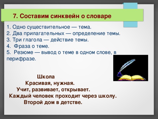 7. Составим синквейн о словаре 1. Одно существительное — тема.  2. Два прилагательных — определение темы.  3. Три глагола — действие темы.  4. Фраза о теме.  5. Резюме — вывод о теме в одном слове, в перифразе.    Школа  Красивая, нужная.  Учит, развивает, открывает.  Каждый человек проходит через школу.  Второй дом в детстве. 