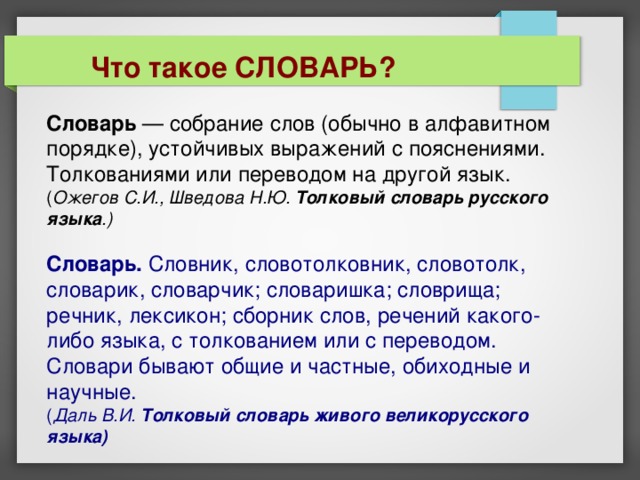  Что такое СЛОВАРЬ? Словарь — собрание слов (обычно в алфавитном порядке), устойчивых выражений с пояснениями. Толкованиями или переводом на другой язык.  ( Ожегов С.И., Шведова Н.Ю. Толковый словарь русского языка .)   Словарь. Словник, словотолковник, словотолк, словарик, словарчик; словаришка; словрища; речник, лексикон; сборник слов, речений какого-либо языка, с толкованием или с переводом. Словари бывают общие и частные, обиходные и научные.  ( Даль В.И. Толковый словарь живого великорусского языка) 