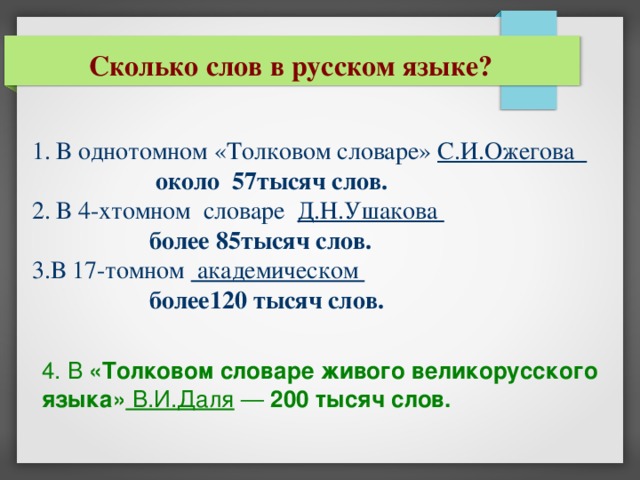 Сколько слов в русском языке? 1. В однотомном «Толковом словаре» С.И.Ожегова   около 57тысяч слов. 2. В 4-хтомном словаре Д.Н.Ушакова  более 85тысяч слов. 3.В 17-томном академическом   более120 тысяч слов. 4. В «Толковом словаре живого великорусского языка» В.И.Даля — 200 тысяч слов.  