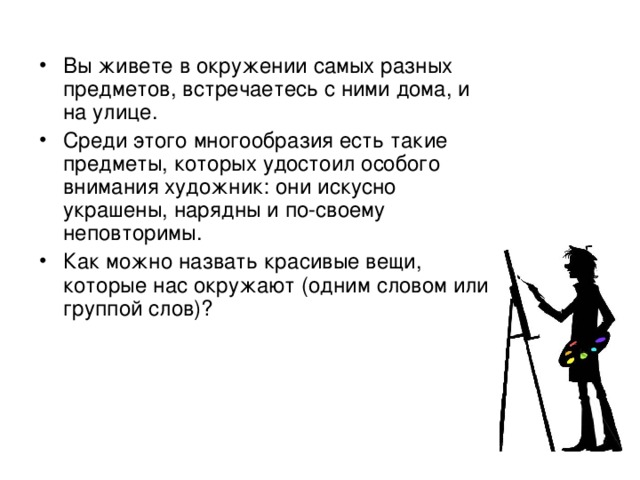 Вы живете в окружении самых разных предметов, встречаетесь с ними дома, и на улице. Среди этого многообразия есть такие предметы, которых удостоил особого внимания художник: они искусно украшены, нарядны и по-своему неповторимы. Как можно назвать красивые вещи, которые нас окружают (одним словом или группой слов)?  