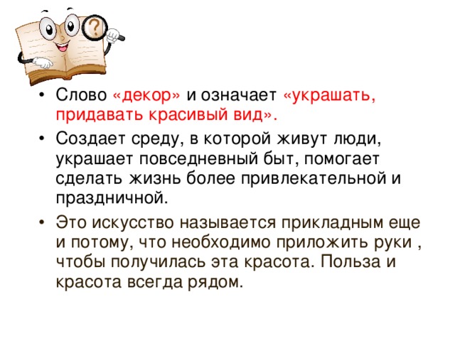 Слово «декор» и означает «украшать, придавать красивый вид». Создает среду, в которой живут люди, украшает повседневный быт, помогает сделать жизнь более привлекательной и праздничной.  Это искусство называется прикладным еще и потому, что необходимо приложить руки , чтобы получилась эта красота. Польза и красота всегда рядом.   Если на уроке есть возможность свободного доступа в интернет, можно найти определения самостоятельно. 