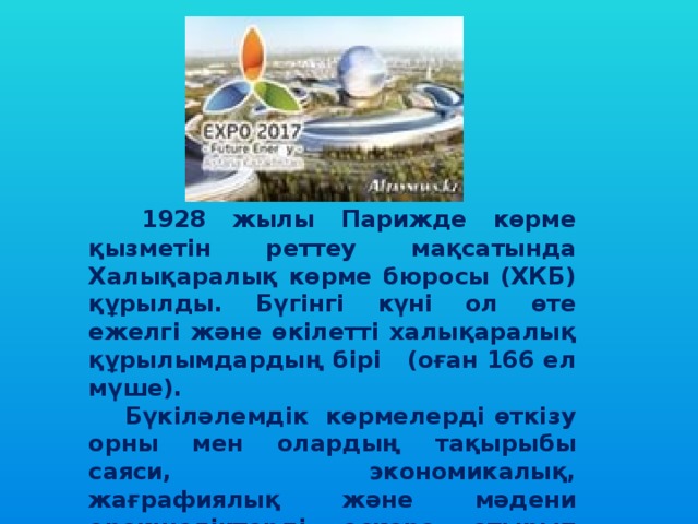   1928 жылы Парижде көрме қызметін реттеу мақсатында Халықаралық көрме бюросы (ХКБ) құрылды. Бүгінгі күні ол өте ежелгі және өкілетті халықаралық құрылымдардың бірі (оған 166 ел мүше).    Бүкіләлемдік  көрмелерді өткізу орны мен олардың тақырыбы саяси, экономикалық, жағрафиялық және мәдени ерекшеліктерді ескере отырып анықталады. 