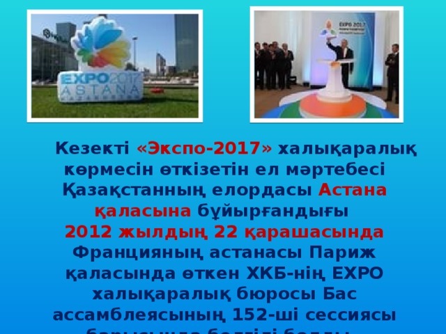   Кезекті «Экспо-2017» халықаралық көрмесін өткізетін ел мәртебесі Қазақстанның елордасы Астана қаласына бұйырғандығы 2012 жылдың 22 қарашасында Францияның астанасы Париж қаласында өткен ХКБ-нің EXPO халықаралық бюросы Бас ассамблеясының 152-ші сессиясы барысында белгілі болды.    