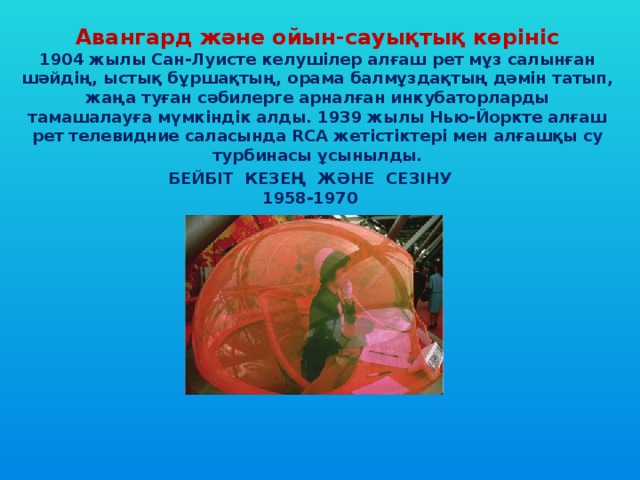 Авангард және ойын-сауықтық көрініс 1904 жылы Сан-Луисте келушілер алғаш рет мұз салынған шәйдің, ыстық бұршақтың, орама балмұздақтың дәмін татып, жаңа туған сәбилерге арналған инкубаторларды тамашалауға мүмкіндік алды. 1939 жылы Нью-Йоркте алғаш рет телевидние саласында RCA жетістіктері мен алғашқы су турбинасы ұсынылды. БЕЙБІТ КЕЗЕҢ ЖӘНЕ СЕЗІНУ 1958-1970 