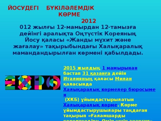 ЙОСУДЕГІ БҮКІЛӘЛЕМДІК КӨРМЕ  2012 012 жылғы 12-мамырдан 12-тамызға дейінгі аралықта Оңтүстік Кореяның Йосу қаласы «Жанды мұхит және жағалау» тақырыбындағы Халықаралық мамандандырылған көрмені қабылдады. 2015 жылдың  1 мамырынан  бастап 31 қазанға дейін Италияның қаласы Милан қаласында Халықаралық көрмелер бюросымен (ХКБ) ұйымдастырылатын Халықаралық көрме .  Көрме ұйымдастырушылары таңдаған тақырып «Ғаламшарды қоректендіру. Өмір үшін энергия». 