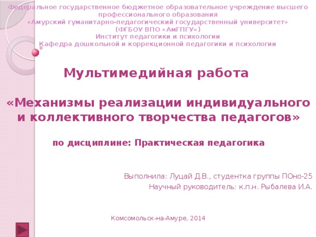      Федеральное государственное бюджетное образовательное учреждение высшего профессионального образования  «Амурский гуманитарно-педагогический государственный университет»  (ФГБОУ ВПО «АмГПГУ»)  Институт педагогики и психологии  Кафедра дошкольной и коррекционной педагогики и психологии   Мультимедийная работа  «Механизмы реализации индивидуального и коллективного творчества педагогов»  по дисциплине: Практическая педагогика Выполнила: Луцай Д.В., студентка группы ПОно-25 Научный руководитель: к.п.н. Рыбалева И.А. Комсомольск-на-Амуре, 2014 