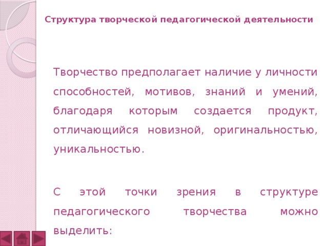  Структура творческой педагогической деятельности    Творчество предполагает наличие у личности способностей, мотивов, знаний и умений, благодаря которым создается продукт, отличающийся новизной, оригинальностью, уникальностью.  С этой точки зрения в структуре педагогического творчества можно выделить: 