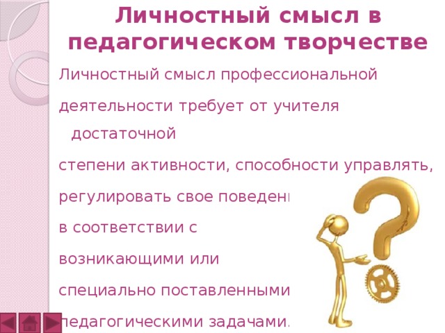 Личностный смысл в педагогическом творчестве Личностный смысл профессиональной деятельности требует от учителя достаточной степени активности, способности управлять, регулировать свое поведение в соответствии с возникающими или специально поставленными педагогическими задачами. 