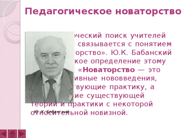 Педагогическое новаторство         Творческий поиск учителей     всегда связывается с понятием    «новаторство». Ю.К. Бабанский    дал такое определение этому    понятию: « Новаторство — это    прогрессивные нововведения,    совершенствующие практику, а    не отрицание существующей     теории и практики с некоторой    относительной новизной. Ю. К. Бабанский 