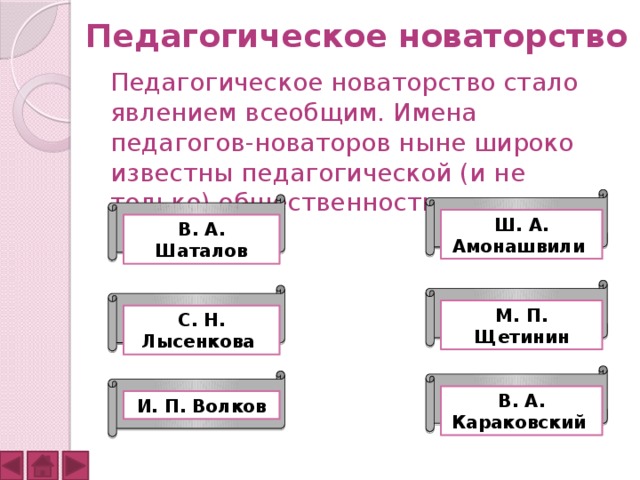 Педагогическое новаторство  Педагогическое новаторство стало явлением всеобщим. Имена педагогов-новаторов ныне широко известны педагогической (и не только) общественности: Ш. А. Амонашвили В. А. Шаталов М. П. Щетинин С. Н. Лысенкова В. А. Караковский И. П. Волков 
