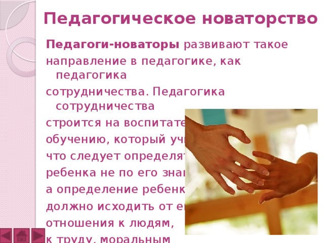 Педагогическое новаторство Педагоги-новаторы  развивают такое направление в педагогике, как педагогика сотрудничества. Педагогика сотрудничества строится на воспитательном подходе к обучению, который учит, что следует определять ребенка не по его знаниям, а определение ребенка должно исходить от его отношения к людям, к труду, моральным ценностям и качествам. 