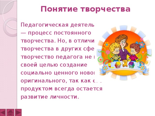 Понятие творчества Педагогическая деятельность — процесс постоянного творчества. Но, в отличие от творчества в других сферах, творчество педагога не имеет своей целью создание социально ценного нового, оригинального, так как его продуктом всегда остается развитие личности.  