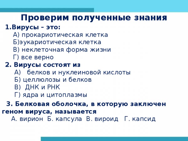 Проверим полученные знания 1.Вирусы – это:  А) прокариотическая клетка  Б)эукариотическая клетка  В) неклеточная форма жизни  Г) все верно 2. Вирусы состоят из А)   белков и нуклеиновой кислоты Б) целлюлозы и белков В) ДНК и РНК Г) ядра и цитоплазмы А)   белков и нуклеиновой кислоты Б) целлюлозы и белков В) ДНК и РНК Г) ядра и цитоплазмы                    3. Белковая оболочка, в которую заключен геном вируса, называется А. вирион Б. капсула В. вироид Г. капсид А. вирион Б. капсула В. вироид Г. капсид 