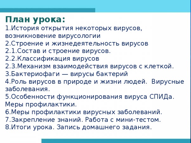 План урока: 1.История открытия некоторых вирусов, возникновение вирусологии 2.Строение и жизнедеятельность вирусов 2.1.Состав и строение вирусов. 2.2.Классификация вирусов 2.3.Механизм взаимодействия ви­русов с клеткой. 3.Бактериофаги — вирусы бактерий 4.Роль вирусов в природе и жизни людей. Вирусные заболевания. 5.Особенности функционирования вируса СПИДа. Меры профилактики. 6.Меры профилактики вирусных заболеваний. 7.Закрепление знаний. Работа с мини-тестом. 8.Итоги урока. Запись домашнего задания. 