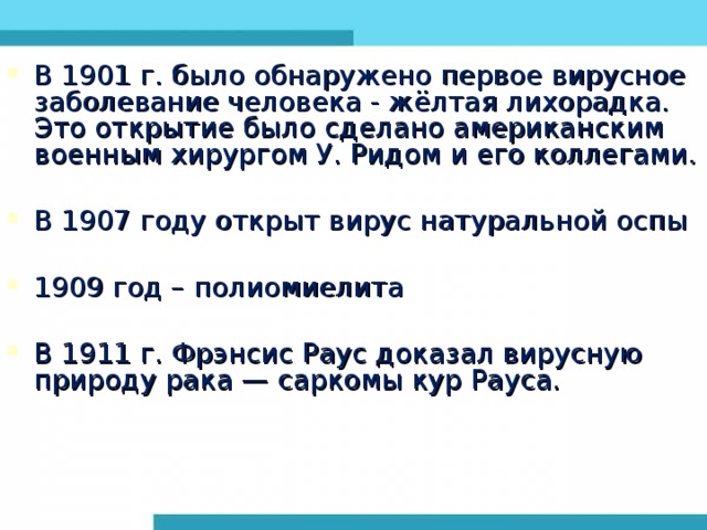 В 1901 г. было обнаружено первое вирусное заболевание человека - жёлтая лихорадка. Это открытие было сделано американским военным хирургом У. Ридом и его коллегами. В 1907 году открыт вирус натуральной оспы 1909 год – полиомиелита В 1911 г. Фрэнсис Раус доказал вирусную природу рака — саркомы кур Рауса.  
