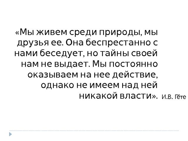 «Мы живем среди природы, мы друзья ее. Она беспрестанно с нами беседует, но тайны своей нам не выдает. Мы постоянно оказываем на нее действие, однако не имеем над ней никакой власти». И.В. Гёте 
