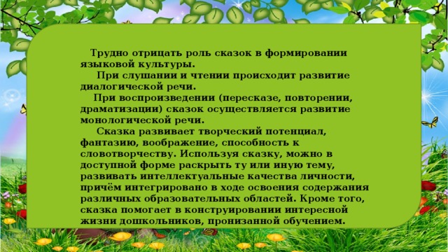    Трудно отрицать роль сказок в формировании языковой культуры.  При слушании и чтении происходит развитие диалогической речи.  При воспроизведении (пересказе, повторении, драматизации) сказок осуществляется развитие монологической речи.  Сказка развивает творческий потенциал, фантазию, воображение, способность к словотворчеству. Используя сказку, можно в доступной форме раскрыть ту или иную тему, развивать интеллектуальные качества личности, причём интегрировано в ходе освоения содержания различных образовательных областей. Кроме того, сказка помогает в конструировании интересной жизни дошкольников, пронизанной обучением. 