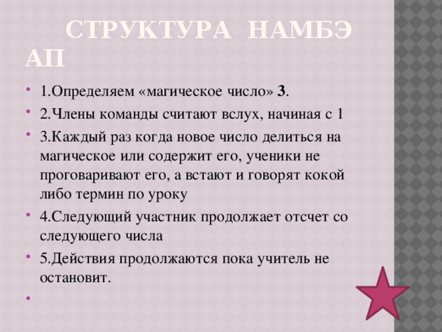  СТРУКТУРА НАМБЭ АП 1.Определяем «магическое число» 3 . 2.Члены команды считают вслух, начиная с 1 3.Каждый раз когда новое число делиться на магическое или содержит его, ученики не проговаривают его, а встают и говорят кокой либо термин по уроку 4.Следующий участник продолжает отсчет со следующего числа 5.Действия продолжаются пока учитель не остановит.   