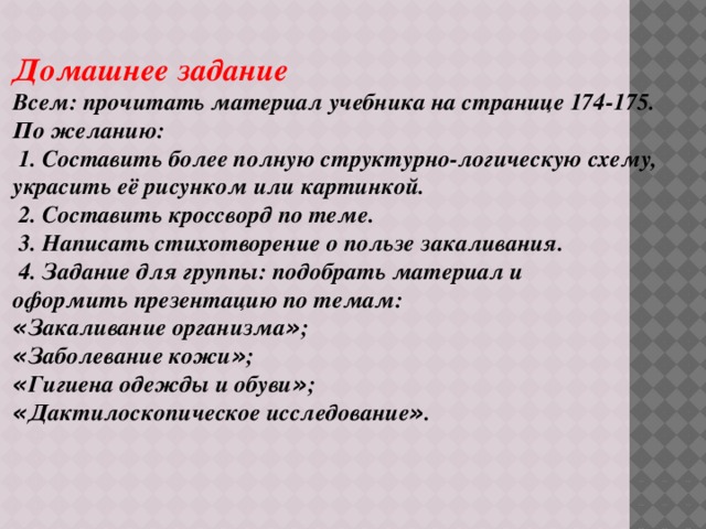 Домашнее задание Всем: прочитать материал учебника на странице 174-175. По желанию:  1. Составить более полную структурно-логическую схему, украсить её рисунком или картинкой.  2. Составить кроссворд по теме.  3. Написать стихотворение о пользе закаливания.  4. Задание для группы: подобрать материал и оформить презентацию по темам: « Закаливание организма » ; « Заболевание кожи » ; « Гигиена одежды и обуви » ; « Дактилоскопическое исследование » . 