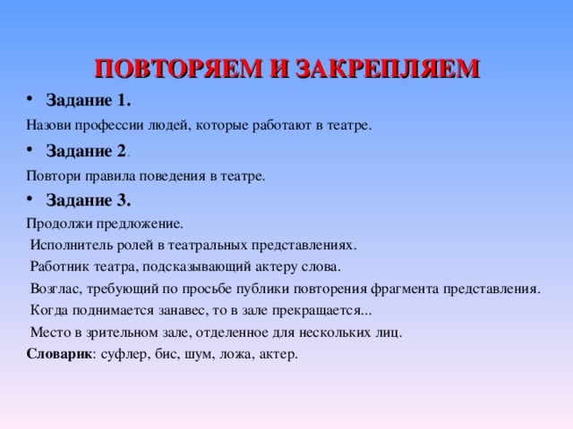 ПОВТОРЯЕМ И ЗАКРЕПЛЯЕМ Задание 1. Назови профессии людей, которые работают в театре. Задание 2 . Повтори правила поведения в театре. Задание 3. Продолжи предложение.  Исполнитель ролей в театральных представлениях.  Работник театра, подсказывающий актеру слова.  Возглас, требующий по просьбе публики повторения фрагмента представления.  Когда поднимается занавес, то в зале прекращается...  Место в зрительном зале, отделенное для нескольких лиц. Словарик : суфлер, бис, шум, ложа, актер.