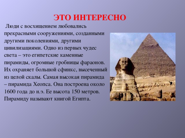 ЭТО ИНТЕРЕСНО  Люди с восхищением любовались прекрасными сооружениями, созданными другими поколениями, другими цивилизациями. Одно из первых чудес света – это египетские каменные пирамиды, огромные гробницы фараонов. Их охраняет большой сфинкс, высеченный из целой скалы. Самая высокая пирамида – пирамида Хеопса. Она построена около 1600 года до н.э. Ее высота 150 метров. Пирамиду называют книгой Египта.