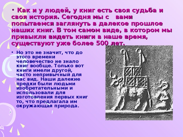 Как и у людей, у книг есть своя судьба и своя история. Сегодня мы с вами попытаемся заглянуть в далекое прошлое наших книг. В том самом виде, в котором мы привыкли видеть книги в наше время,  существуют уже более 500 лет. Но это не значит, что до этого времени человечество не знало книг вообще. Только вот книги имели другой, часто непривычный для нас вид. Наши далекие предки были людьми изобретательными и использовали для изготовления первых книг то, что предлагала им окружающая природа.